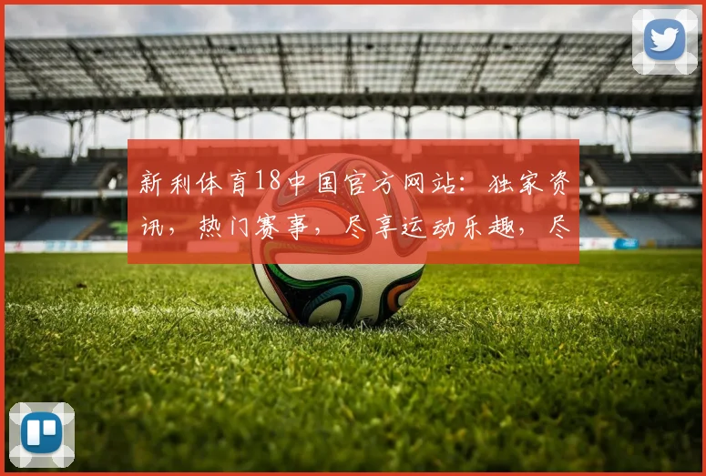 新利体育18中国官方网站：独家资讯，热门赛事，尽享运动乐趣，尽在新利体育18