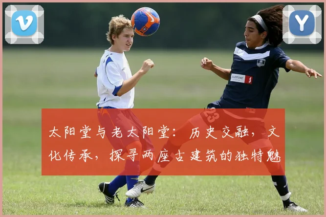 太阳堂与老太阳堂：历史交融，文化传承，探寻两座古建筑的独特魅力，三处亮点不容错过