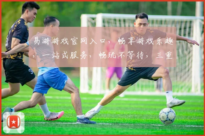 易游游戏官网入口，畅享游戏乐趣，一站式服务，畅玩不等待，三重福利等你来
