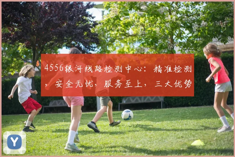 4556银河线路检测中心：精准检测，安全无忧，服务至上，三大优势，值得信赖