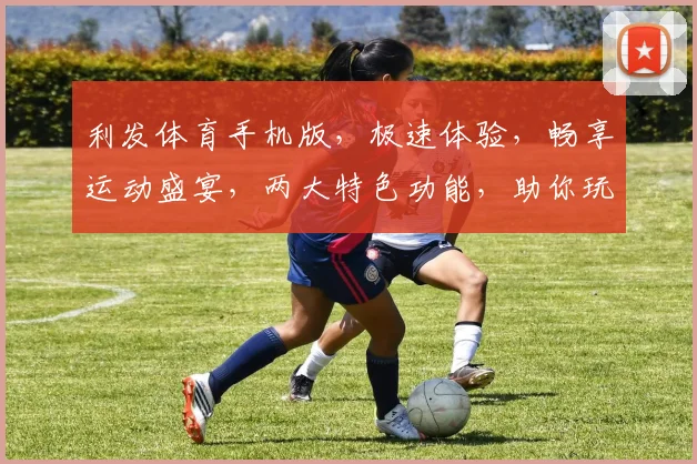 利发体育手机版，极速体验，畅享运动盛宴，两大特色功能，助你玩转体育世界