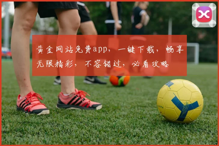 黄金网站免费app，一键下载，畅享无限精彩，不容错过，必看攻略