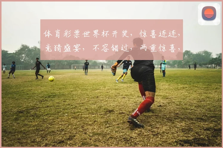 体育彩票世界杯开奖，惊喜连连，竞猜盛宴，不容错过，两重惊喜，等你来拿
